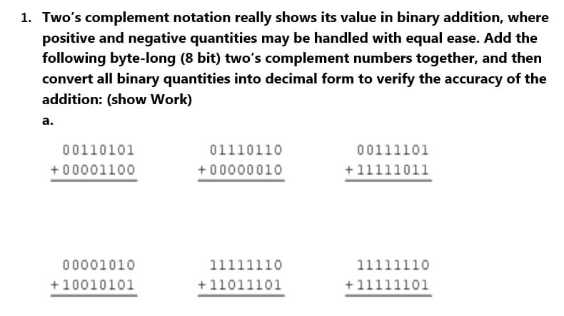 1. Two's complement notation really shows its value in binary addition, where
positive and negative quantities may be handled with equal ease. Add the
following byte-long (8 bit) two's complement numbers together, and then
convert all binary quantities into decimal form to verify the accuracy of the
addition: (show Work)
a.
00110101
+00001100
00001010
+10010101
01110110
+00000010
11111110
+11011101
00111101
+11111011
11111110
+11111101