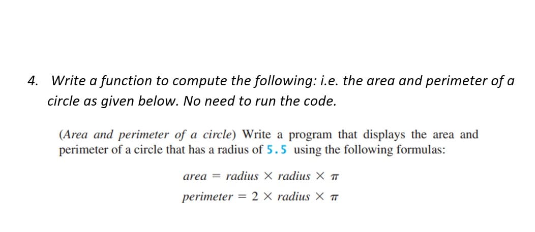 4. Write a function to compute the following: i.e. the area and perimeter of a
circle as given below. No need to run the code.
(Area and perimeter of a circle) Write a program that displays the area and
perimeter of a circle that has a radius of 5.5 using the following formulas:
area radius X radius X T
perimeter:
= 2 X radius X T