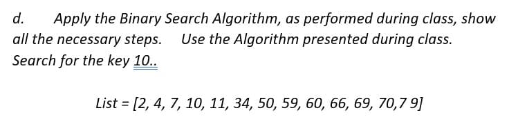 d. Apply the Binary Search Algorithm, as performed during class, show
all the necessary steps. Use the Algorithm presented during class.
Search for the key 10..
List = [2, 4, 7, 10, 11, 34, 50, 59, 60, 66, 69, 70,7 9]