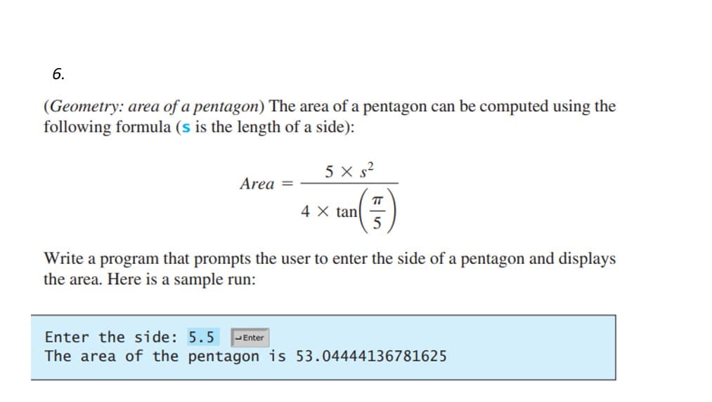 6.
(Geometry: area of a pentagon) The area of a pentagon can be computed using the
following formula (s is the length of a side):
Area =
5x s²
4 X tan
ㅠ
5
Write a program that prompts the user to enter the side of a pentagon and displays
the area. Here is a sample run:
Enter the side: 5.5 Enter
The area of the pentagon is 53.04444136781625