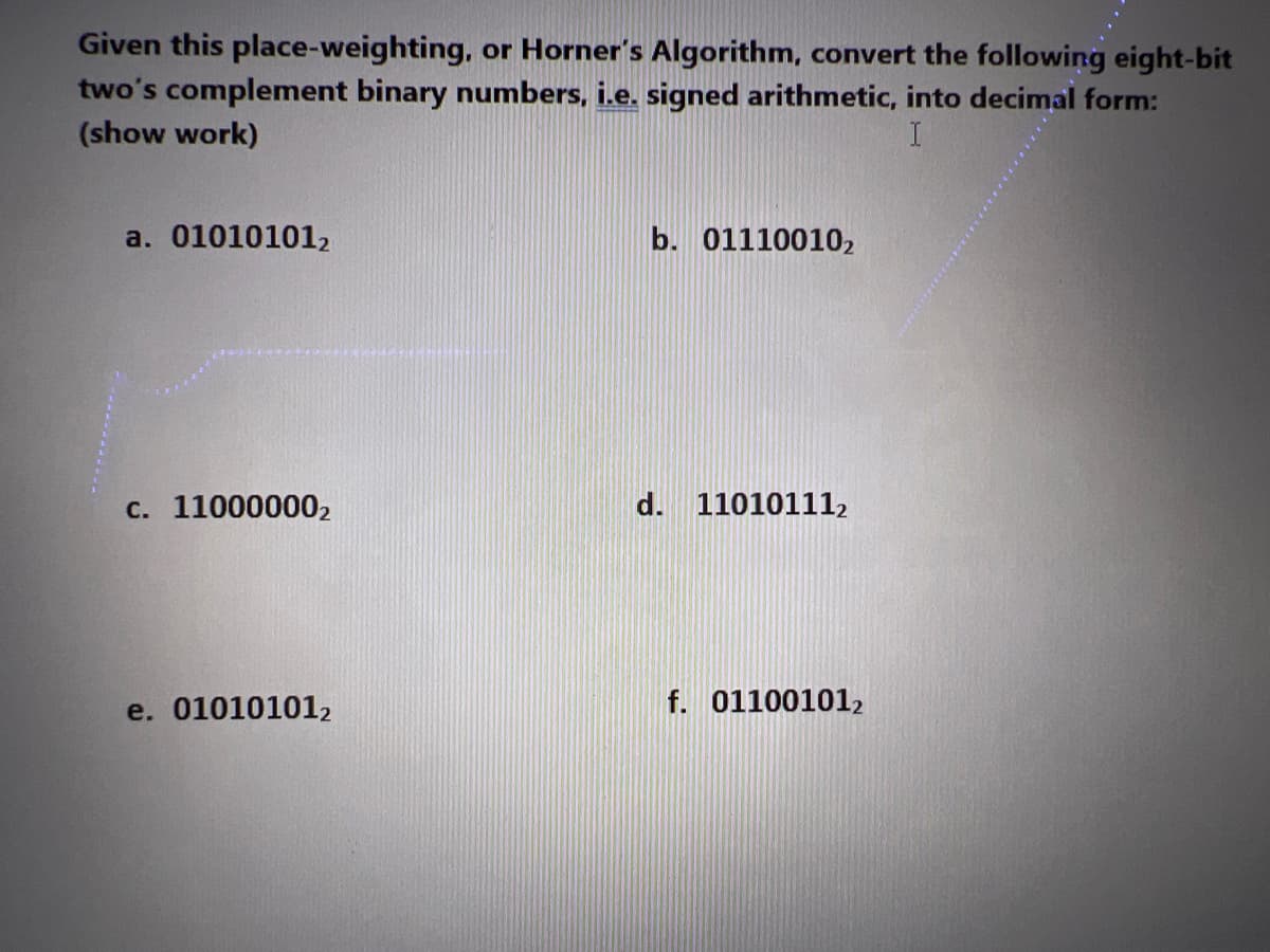 Given this place-weighting, or Horner's Algorithm, convert the following eight-bit
two's complement binary numbers, i.e. signed arithmetic, into decimal form:
(show work)
I
a. 010101012
c. 11000000₂
e. 01010101₂
b. 01110010₂
110101112
f. 011001012