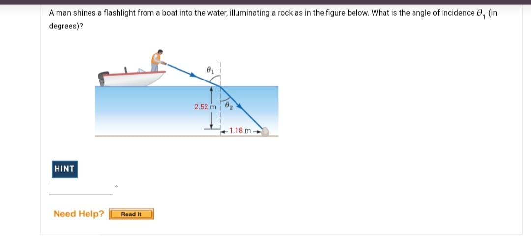 A man shines a flashlight from a boat into the water, illuminating a rock as in the figure below. What is the angle of incidence 0, (in
degrees)?
01
2.52 m i
+1.18 m
HINT
Need Help?
Read It
