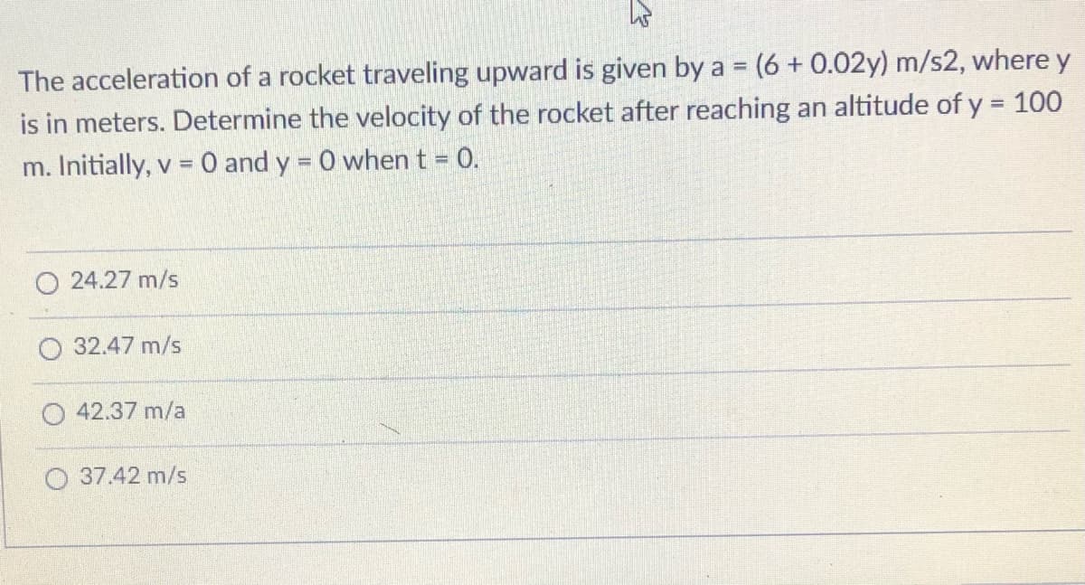 The acceleration of a rocket traveling upward is given by a = (6 + 0.02y) m/s2, where y
is in meters. Determine the velocity of the rocket after reaching an altitude of y = 100
%3D
m. Initially, v = 0 and y = 0 when t = 0.
%3D
24.27 m/s
32.47 m/s
42.37 m/a
O 37.42 m/s

