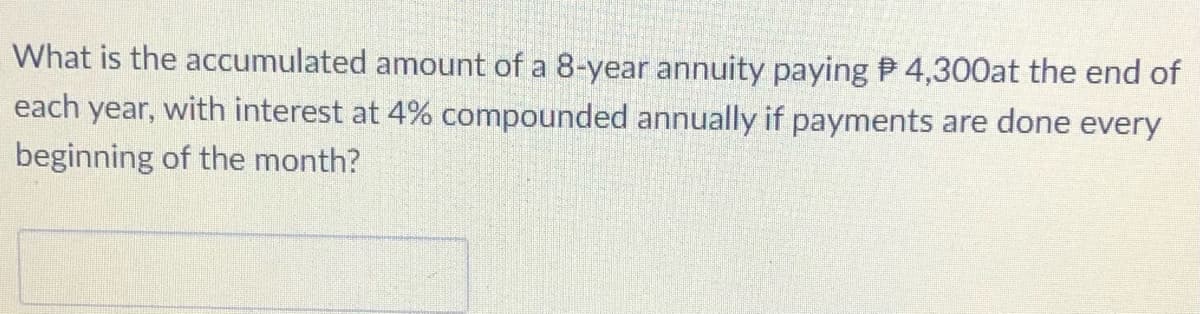 What is the accumulated amount of a 8-year annuity paying P 4,300at the end of
each year, with interest at 4% compounded annually if payments are done every
beginning of the month?
