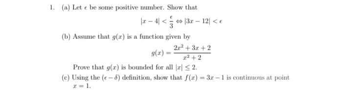 1. (a) Let e be some positive number. Show that
|r – 4| < + 13r – 12| < e
(b) Assume that g(x) is a function given by
2r2 + 3r + 2
g(x)
1² + 2
Prove that g(x) is bounded for all |r| < 2.
(c) Using the (e- 8) definition, show that f(r) = 3r -1 is continuous at point
* = 1.
