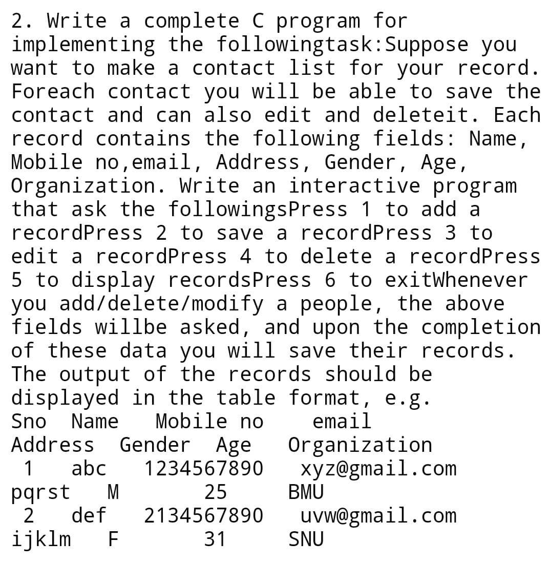 2. Write a complete C program for
implementing the followingtask:Suppose you
want to make a contact list for your record.
Foreach contact you will be able to save the
contact and can also edit and deleteit. Each
record contains the following fields: Name,
Mobile no,email, Address, Gender, Age,
Organization. Write an interactive program
that ask the followingsPress 1 to add a
recordPress 2 to save a recordPress 3 to
edit a recordPress 4 to delete a recordPress
5 to display recordsPress 6 to exitWhenever
you add/delete/modify a people, the above
fields willbe asked, and upon the completion
of these data you will save their records.
The output of the records should be
displayed in the table format, e.g.
Sno
Address
Name
Mobile no
Gender Age
abc
email
Organization
xyz@gmail.com
BMU
1234567890
pqrst
M
25
uvw@gmail.com
SNU
2
def
2134567890
ijklm
F
31
