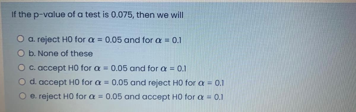 If the p-value of a test is 0.075, then we will
O a. reject H0 for a = 0.05 and for a = 0.1
O b. None of these
O c. accept H0 for a = 0.05 and for a = 0.1
d. accept H0 for a = 0.05 and reject H0 for a = 0.1
e. reject HO for a =
0.05 and accept H0 for a = 0.1

