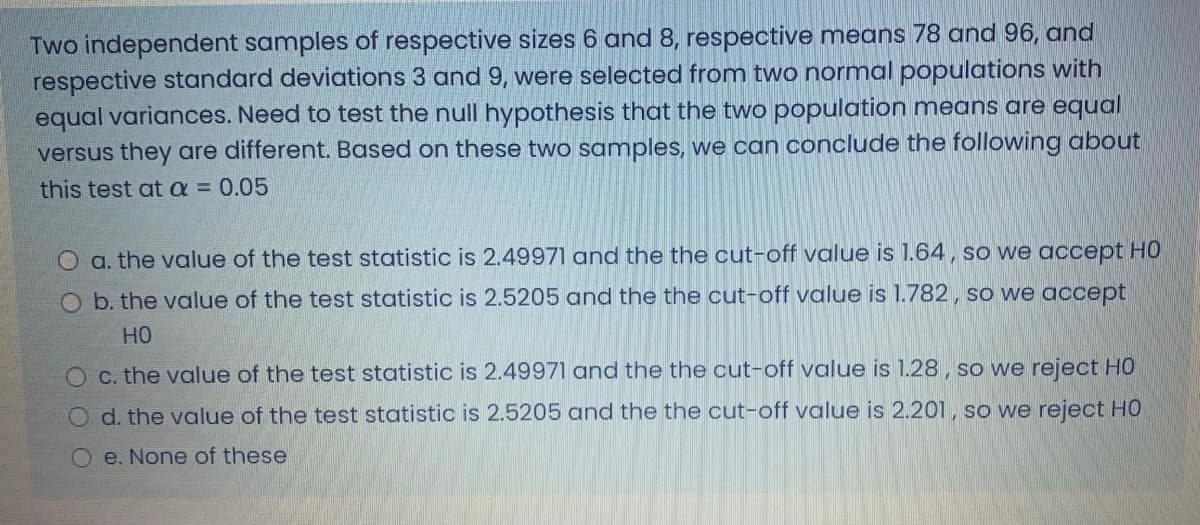 Two independent samples of respective sizes 6 and 8, respective means 78 and 96, and
respective standard deviations 3 and 9, were selected from two normal populations with
equal variances. Need to test the null hypothesis that the two population means are equal
versus they are different. Based on these two samples, we can conclude the following about
this test ata 0.05
O a. the value of the test statistic is 2.49971 and the the cut-off value is 1.64, so we accept HO
O b. the value of the test statistic is 2.5205 and the the cut-off value is 1.782, so we accept
но
O c. the value of the test statistic is 2.49971 and the the cut-off value is 1.28, so we reject HO
d. the value of the test statistic is 2.5205 and the the cut-off value is 2.201, so we reject HO
Oe. None of these
