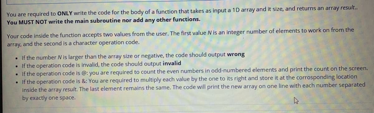 You are required to ONLY write the code for the body of a function that takes as input a 1D array and it size, and returns an array result..
You MUST NOT write the main subroutine nor add any other functions.
Your code inside the function accepts two values from the user. The first value N is an integer number of elements to work on from the
array, and the second is a character operation code.
• If the number N is larger than the array size or negative, the code should output wrong
• If the operation code is invalid, the code should output invalid
If the operation code is @: you are required to count the even numbers in odd-numbered elements and print the count on the screen.
• If the operation code is &: You are required to multiply each value by the one to its right and store it at the corrosponding location
inside the array result. The last element remains the same. The code will print the new array on one line with each number separated
by exactly one space.
