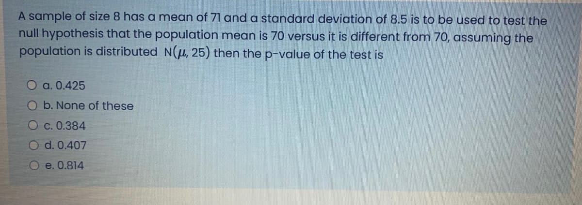 A sample of size 8 has a mean of 71 and a standard deviation of 8.5 is to be used to test the
null hypothesis that the population mean is 70 versus it is different from 70, assuming the
population is distributed N(u, 25) then the p-value of the test is
О a.0.425
Ob. None of these
O c. 0.384
O d. 0.407
О е. 0.814
