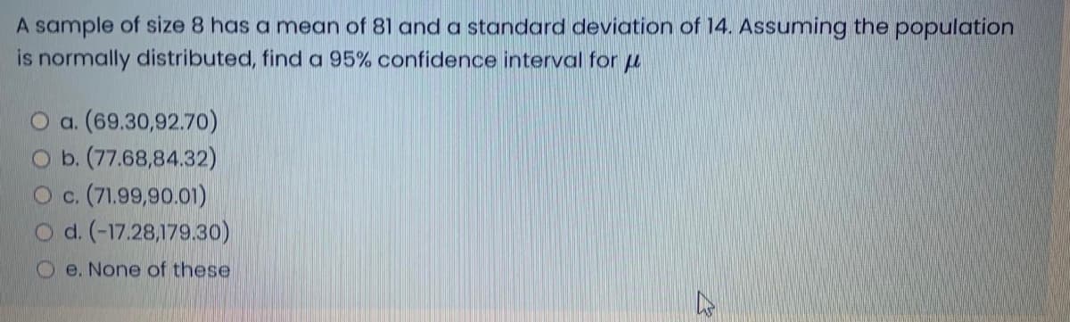 A sample of size 8 has a mean of 81 and a standard deviation of 14. Assuming the population
is normally distributed, find a 95% confidence interval for u
O a. (69.30,92.70)
O b. (77.68,84.32)
O c. (71.99,90.01)
O d. (-17.28,179.30)
O e. None of these
