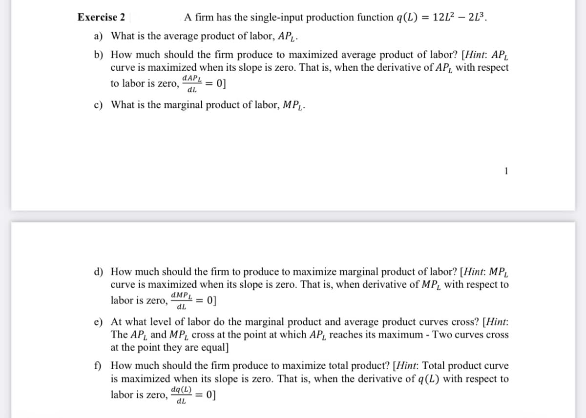 Exercise 2
A firm has the single-input production function q(L) = 12L² - - 21³.
a) What is the average product of labor, AP₁.
b) How much should the firm produce to maximized average product of labor? [Hint: AP₁
curve is maximized when its slope is zero. That is, when the derivative of AP, with respect
dAPL
to labor is zero,
0]
dL
c) What is the marginal product of labor, MPL.
=
1
d) How much should the firm to produce to maximize marginal product of labor? [Hint: MP₁
curve is maximized when its slope is zero. That is, when derivative of MP, with respect to
labor is zero, dMPL = 0]
dL
e) At what level of labor do the marginal product and average product curves cross? [Hint:
The AP, and MP, cross at the point at which AP, reaches its maximum - Two curves cross
at the point they are equal]
f) How much should the firm produce to maximize total product? [Hint: Total product curve
is maximized when its slope is zero. That is, when the derivative of q(L) with respect to
0]
labor is zero,
dq (L)
dL