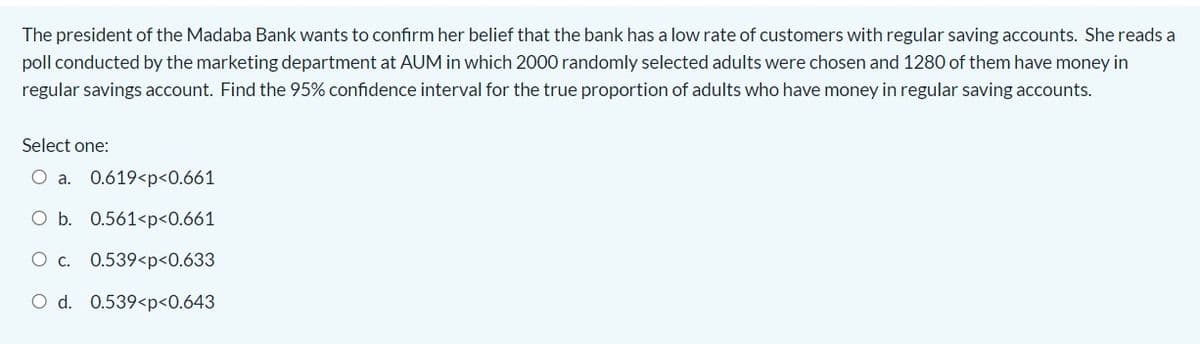 The president of the Madaba Bank wants to confirm her belief that the bank has a low rate of customers with regular saving accounts. She reads a
poll conducted by the marketing department at AUM in which 2000 randomly selected adults were chosen and 1280 of them have money in
regular savings account. Find the 95% confidence interval for the true proportion of adults who have money in regular saving accounts.
Select one:
O a. 0.619<p<0.661
O b. 0.561<p<0.661
0.539<p<0.633
O d. 0.539<p<0.643
