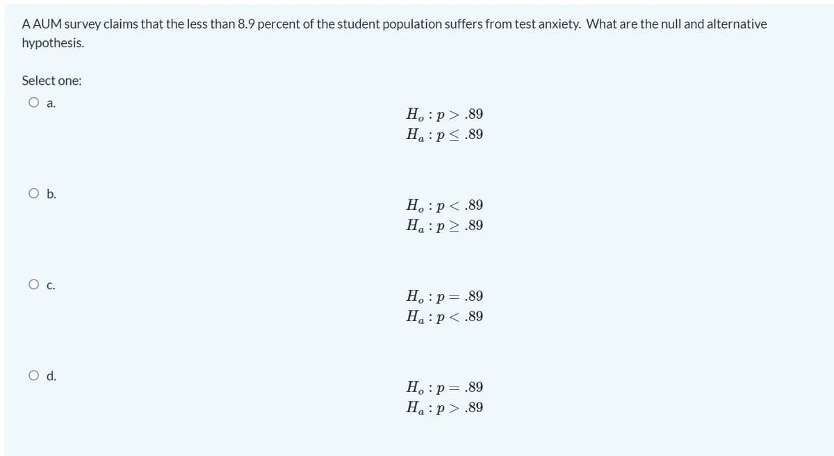 A AUM survey claims that the less than 8.9 percent of the student population suffers from test anxiety. What are the null and alternative
hypothesis.
Select one:
Oa.
Н. : р>.89
Ha :p<.89
Ob.
H. :p < .89
Ha : p>.89
Ос
H. :p = .89
На : р<.89
d.
H. :p = .89
Ha:p> .89
