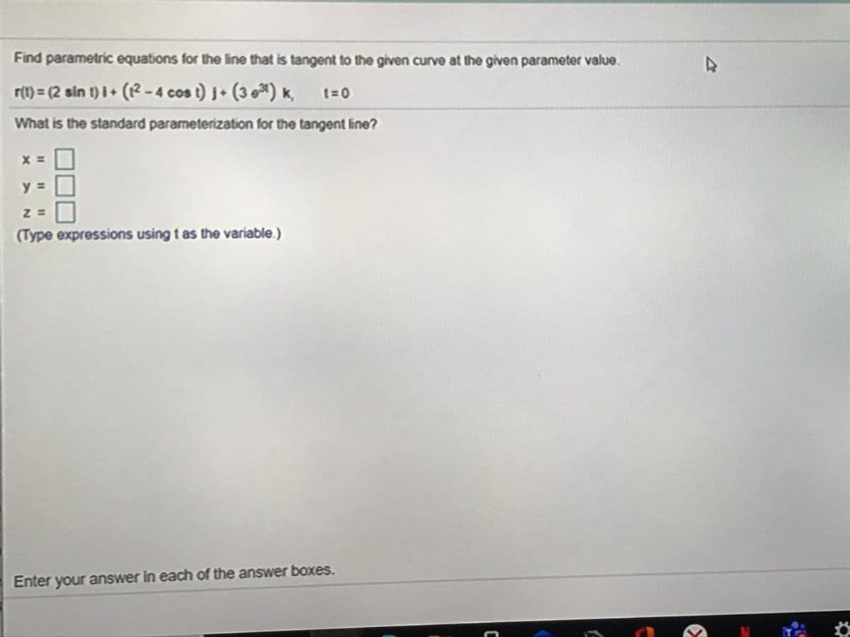 Find parametric equations for the line that is tangent to the given curve at the given parameter value.
r(1) = (2 sin t) I+ (2 -4 cos i) j+ (3 eª) k, t=0
What is the standard parameterization for the tangent line?
(Type expressions using t as the variable.)
Enter your answer in each of the answer boxes.
%3D
%3D
