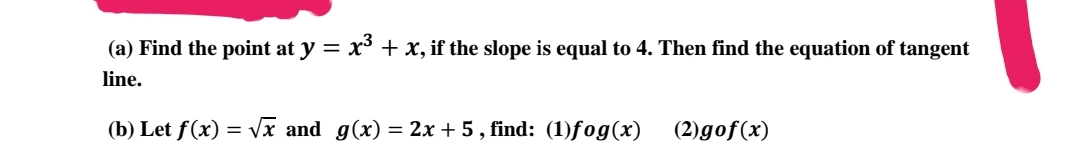 (a) Find the point at y = x³ + x, if the slope is equal to 4. Then find the equation of tangent
line.
(b) Let f(x) =
√x and g(x) = 2x + 5, find: (1)fog(x)
(2)gof(x)