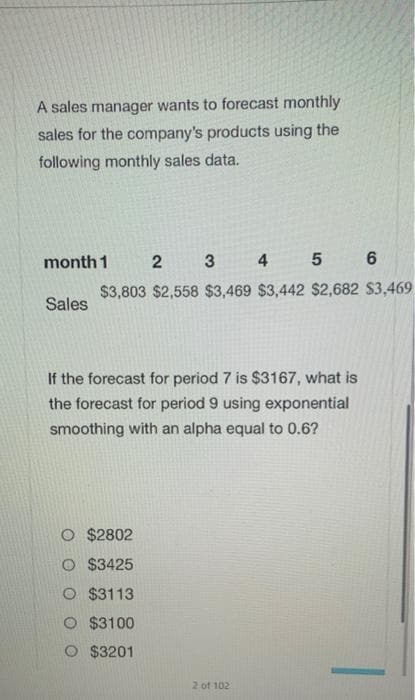 A sales manager wants to forecast monthly
sales for the company's products using the
following monthly sales data.
month 1
2 3
4 5 6
$3,803 $2,558 $3,469 $3,442 $2,682 $3,469
Sales
If the forecast for period 7 is $3167, what is
the forecast for period 9 using exponential
smoothing with an alpha equal to 0.6?
$2802
$3425
O $3113
O $3100
O $3201
2 of 102
