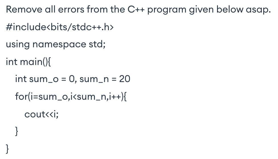 Remove all errors from the C++ program given below asap.
#include<bits/stdc++.h>
using namespace std;
int main(){
int sum_o = 0, sum_n = 20
for(i=sum_o,i<sum_n,i++){
cout<«i;
}
}
