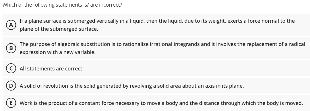 Which of the following statements is/ are incorrect?
A
If a plane surface is submerged vertically in a liquid, then the liquid, due to its weight, exerts a force normal to the
plane of the submerged surface.
The
B
purpose of algebraic substitution is to rationalize irrational integrands and it involves the replacement of a radical
expression with a new variable.
All statements are correct
D
A solid of revolution is the solid generated by revolving a solid area about an axis in its plane.
E) Work is the product of a constant force necessary to move a body and the distance through which the body is moved.