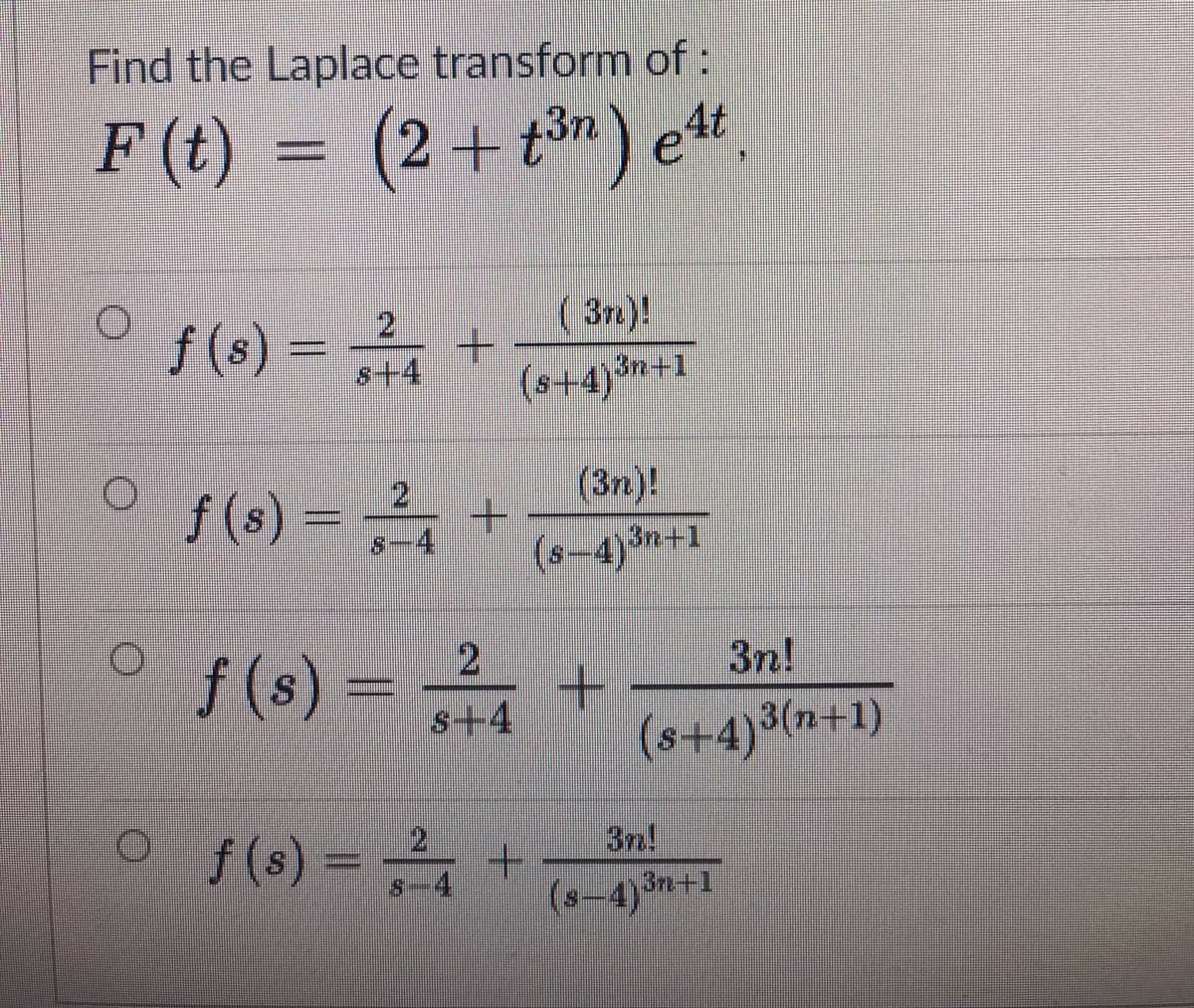 Find the Laplace transform of:
F (t) = (2+t) e".
f (s) =
( 3n.)!
- +
(s+4)*
s+4
(s+4)+1
f (s) =
21
-4
(3n)!
(s-4)3n+1
/(s) - +
3n!
s+4
(s+4)³(n+1)
o(s) = +
3n!
(s-4)3n+1
