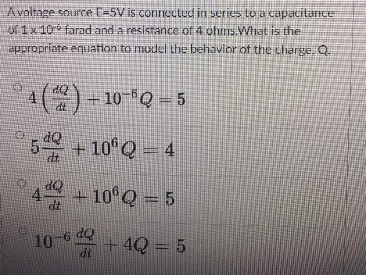 A voltage source E=5V is connected in series to a capacitance
of 1 x 10 6 farad and a resistance of 4 ohms.What is the
appropriate equation to model the behavior of the charge, Q.
dQ
+ 10-°Q = 5
dt
5 + 10°Q = 4
OP
dt
dQ
4-
dt
+ 10°Q = 5
6 dQ
10-
dt
+ 4Q = 5
4.
