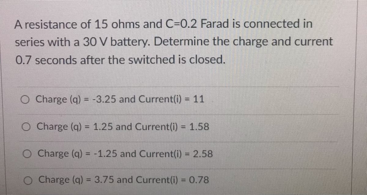 A resistance of 15 ohms and C=0.2 Farad is connected in
series with a 30 V battery. Determine the charge and current
0.7 seconds after the switched is closed.
O Charge (q) = -3.25 and Current(i) = 11
%3D
%3D
O Charge (q) = 1.25 and Current(i) = 1.58
O Charge (q) = -1.25 and Current(i) 2.58
Charge (q) = 3.75 and Current(i) = 0.78
