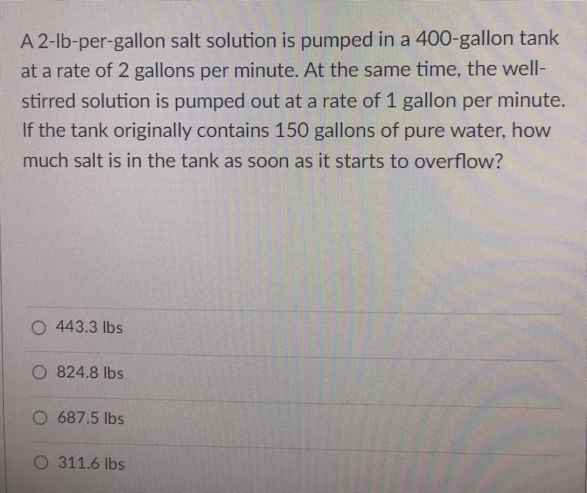 A 2-lb-per-gallon salt solution is pumped in a 400-gallon tank
at a rate of 2 gallons per minute. At the same time, the well-
stirred solution is pumped out at a rate of 1 gallon per minute.
If the tank originally contains 150 gallons of pure water, how
much salt is in the tank as soon as it starts to overflow?
O 443.3 lbs
O 824.8 lbs
O 687.5 lbs
O 311.6 lbs
