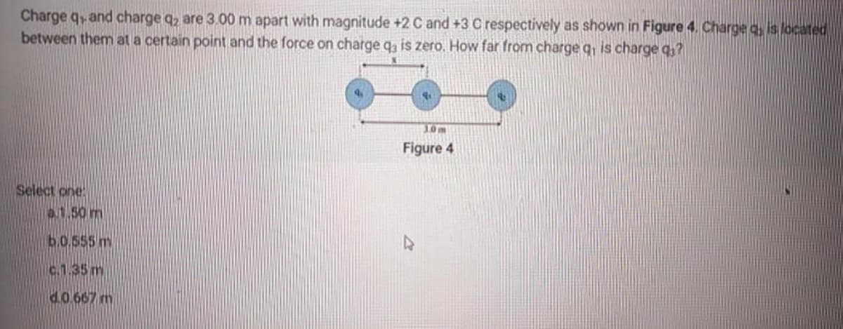 Charge q, and charge q2 are 3.00 m apart with magnitude +2 C and +3 C respectively as shown in Figure 4. Charge a, is located
between them at a certain point and the force on charge q, is zero. How far from charge q, is charge q?
30m
Figure 4
Select one
0.1.50m
6.0.555 m
c.1.35m
d.0 667 m
