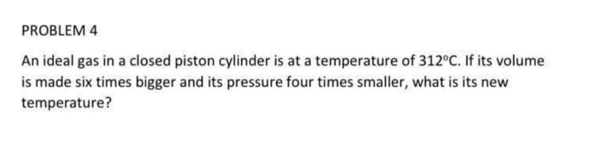 PROBLEM 4
An ideal gas in a closed piston cylinder is at a temperature of 312°C. If its volume
is made six times bigger and its pressure four times smaller, what is its new
temperature?
