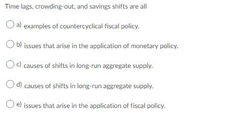 Time lags, crowding-out, and savings shifts are all
a) examples of countercyclical fiscal policy.
O b) issues that arise in the application of monetary policy.
Oc) causes of shifts in long-run aggregate supply.
O d) causes of shifts in long-run aggregate supply.
O e) issues that arise in the application of fiscal policy.
