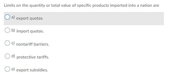 Limits on the quantity or total value of specific products imported into a nation are
a) export quotas.
b) import quotas.
Oc) nontariff barriers.
d) protective tariffs.
O e) export subsidies.
