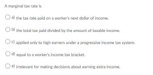 A marginal tax rate is
O a) the tax rate paid on a worker's next dollar of income.
b) the total tax paid divided by the amount of taxable income.
c) applied only to high earners under a progressive income tax system.
d) equal to a worker's income tax bracket.
e) irrelevant for making decisions about earning extra income.
