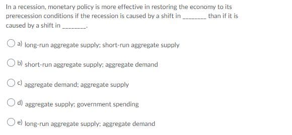 In a recession, monetary policy is more effective in restoring the economy to its
prerecession conditions if the recession is caused by a shift in than if it is
caused by a shift in
O a) long-run aggregate supply; short-run aggregate supply
O b) short-run aggregate supply; aggregate demand
Oc)
aggregate demand; aggregate supply
O d)
aggregate supply; government spending
O e) long-run aggregate supply; aggregate demand
