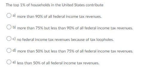 The top 1% of households in the United States contribute
a) more than 90% of all federal income tax revenues.
O b) more than 75% but less than 90% of all federal income tax revenues.
Oc) no federal income tax revenues because of tax loopholes.
d) more than 50% but less than 75% of all federal income tax revenues.
e) less than 50% of all federal income tax revenues.
