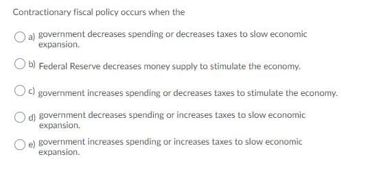 Contractionary fiscal policy occurs when the
a) government decreases spending or decreases taxes to slow economic
expansion.
O b) Federal Reserve decreases money supply to stimulate the economy.
O) government increases spending or decreases taxes to stimulate the economy.
O d) government decreases spending or increases taxes to slow economic
expansion.
e) government increases spending or increases taxes to slow economic
expansion.
