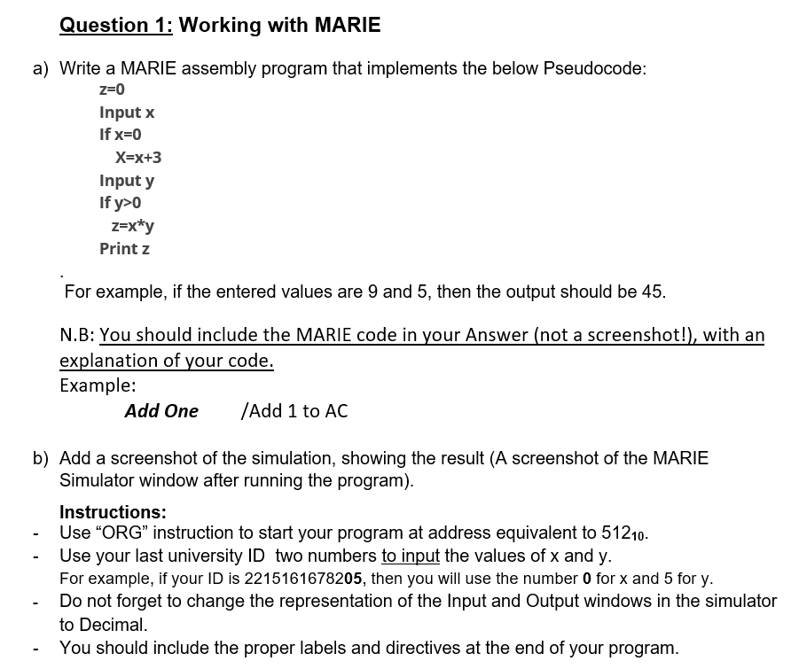 Question 1: Working with MARIE
a) Write a MARIE assembly program that implements the below Pseudocode:
z=0
Input x
If x=0
X=x+3
Input y
If y>0
z=x*y
Print z
For example, if the entered values are 9 and 5, then the output should be 45.
N.B: You should include the MARIE code in your Answer (not a screenshot!), with an
explanation of your code.
Example:
Add One
/Add 1 to AC
b) Add a screenshot of the simulation, showing the result (A screenshot of the MARIE
Simulator window after running the program).
Instructions:
Use “ORG" instruction to start your program at address equivalent to 51210.
Use your last university ID two numbers to input the values of x and y.
For example, if your ID is 2215161678205, then you will use the number 0 for x and 5 for y.
Do not forget to change the representation of the Input and Output windows in the simulator
to Decimal.
You should include the proper labels and directives at the end of your program.
