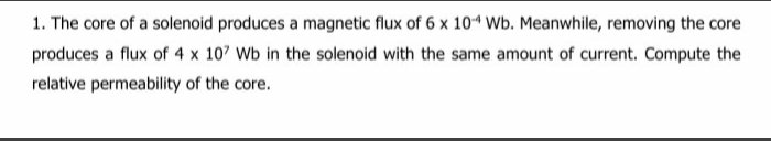 1. The core of a solenoid produces a magnetic flux of 6 x 10 Wb. Meanwhile, removing the core
produces a flux of 4 x 107 Wb in the solenoid with the same amount of current. Compute the
relative permeability of the core.
