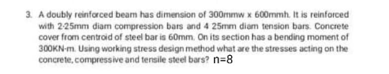 3. A doubly reinforced beam has dimension of 300mmw x 600mmh. It is reinforced
with 225mm diam compression bars and 4 25mm diam tension bars. Concrete
cover from centroid of steel bar is 60mm. On its section has a bending moment of
300KN-m. Using working stress design method what are the stresses acting on the
concrete, compressive and tensile steel bars? N3D8
