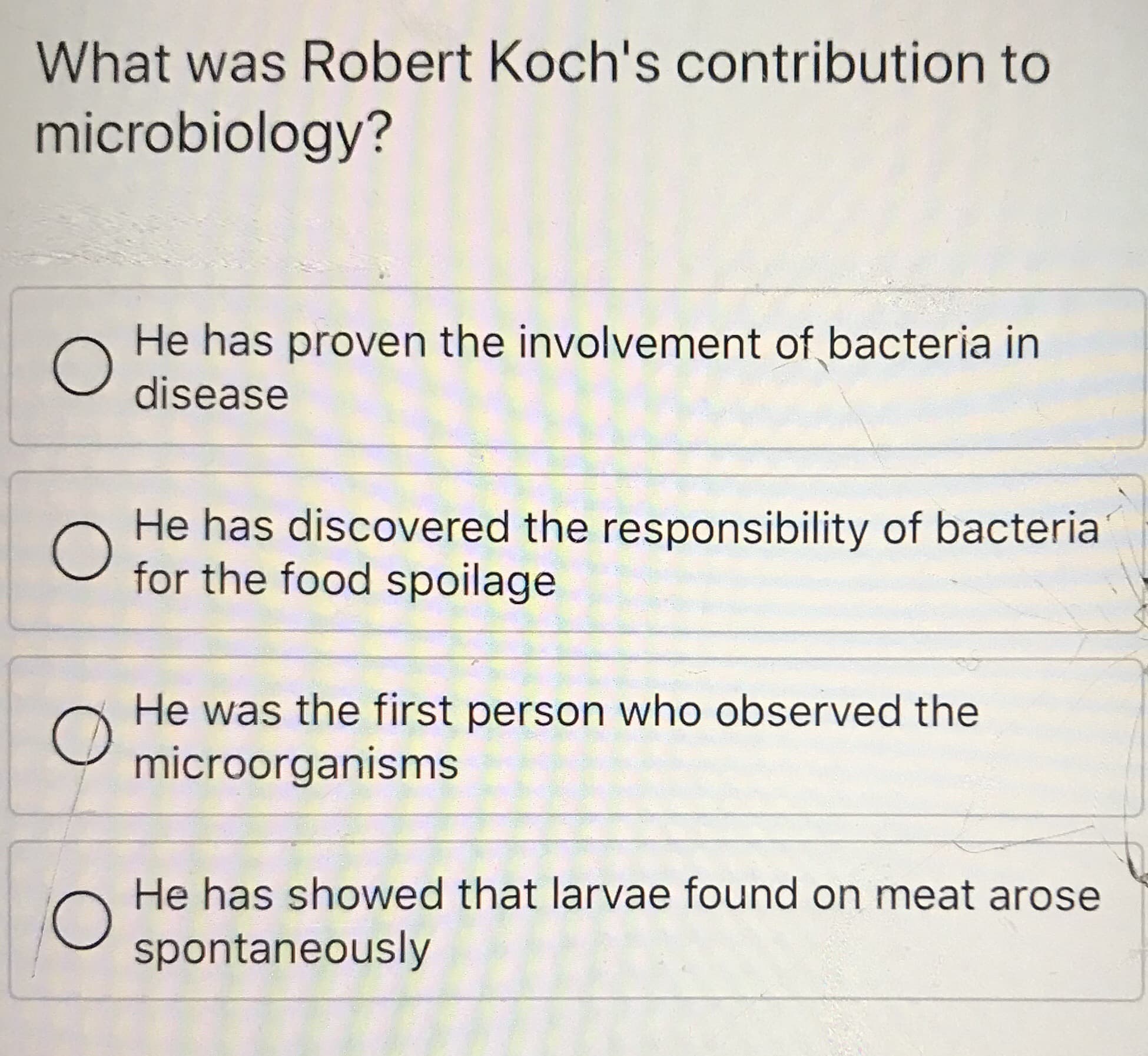 What was Robert Koch's contribution to
microbiology?
He has proven the involvement of bacteria in
disease
He has discovered the responsibility of bacteria
for the food spoilage
He was the first person who observed the
microorganisms
He has showed that larvae found on meat arose
spontaneously
