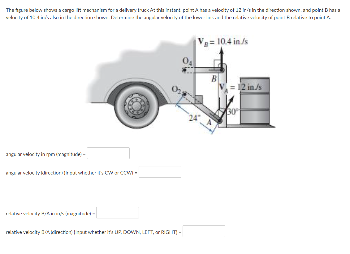 The figure below shows a cargo lift mechanism for a delivery truck At this instant, point A has a velocity of 12 in/s in the direction shown, and point B has a
velocity of 10.4 in/s also in the direction shown. Determine the angular velocity of the lower link and the relative velocity
point B relative to point A.
VB= 10.4 in/s
B
= 12 in./s
30
24"
angular velocity in rpm (magnitude) =
angular velocity (direction) {Input whether it's CW or CCW} =
relative velocity B/A in in/s (magnitude) =
relative velocity B/A (direction) {Input whether it's UP, DOWN, LEFT, or RIGHT} =
