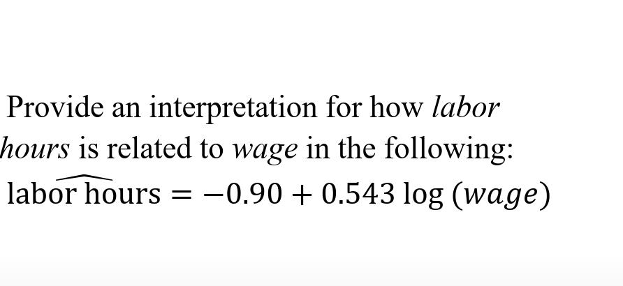 Provide an interpretation for how labor
hours is related to wage in the following:
labor hours = -0.90 + 0.543 log (wage)
