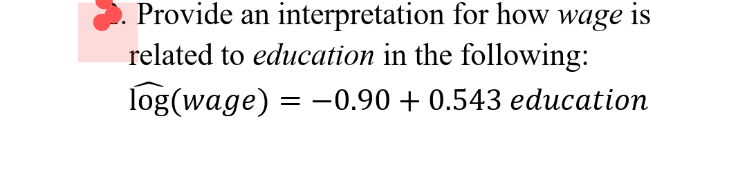 Provide an interpretation for how wage is
related to education in the following:
Iog(wage)
= -0.90 + 0.543 education
