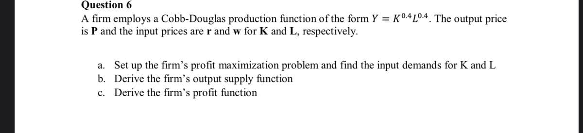 Question 6
A firm employs a Cobb-Douglas production function of the form Y = K04L04. The output price
is P and the input prices are r and w for K and L, respectively.
a. Set up the firm's profit maximization problem and find the input demands for K and L
b. Derive the firm's output supply function
c. Derive the firm's profit function

