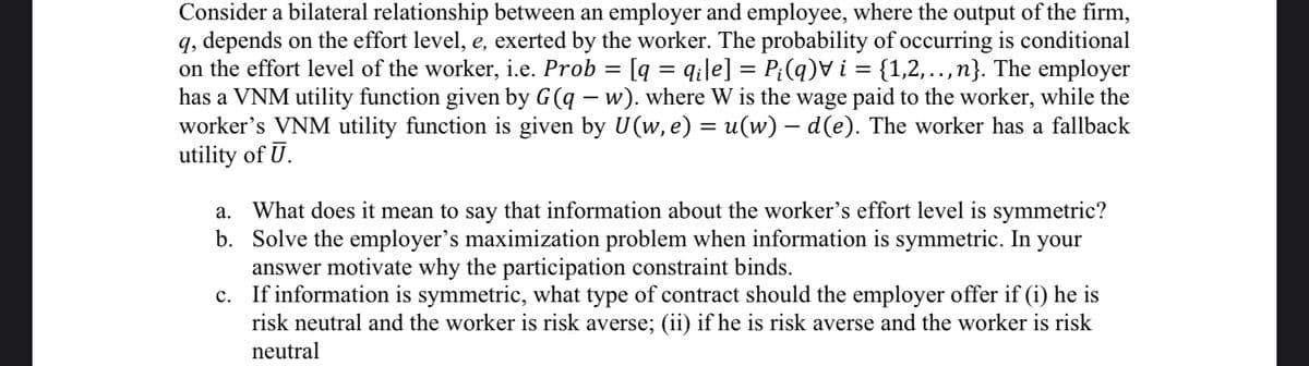 Consider a bilateral relationship between an employer and employee, where the output of the firm,
q, depends on the effort level, e, exerted by the worker. The probability of occurring is conditional
on the effort level of the worker, i.e. Prob = [q = q¡le] = P;(q)V i = {1,2,.,n}. The employer
has a VNM utility function given by G(q – w). where W is the wage paid to the worker, while the
worker's VNM utility function is given by U(w, e) = u(w) – d(e). The worker has a fallback
utility of U.
What does it mean to say that information about the worker's effort level is symmetric?
b. Solve the employer's maximization problem when information is symmetric. In your
answer motivate why the participation constraint binds.
c. If information is symmetric, what type of contract should the employer offer if (i) he is
risk neutral and the worker is risk averse; (ii) if he is risk averse and the worker is risk
а.
neutral
