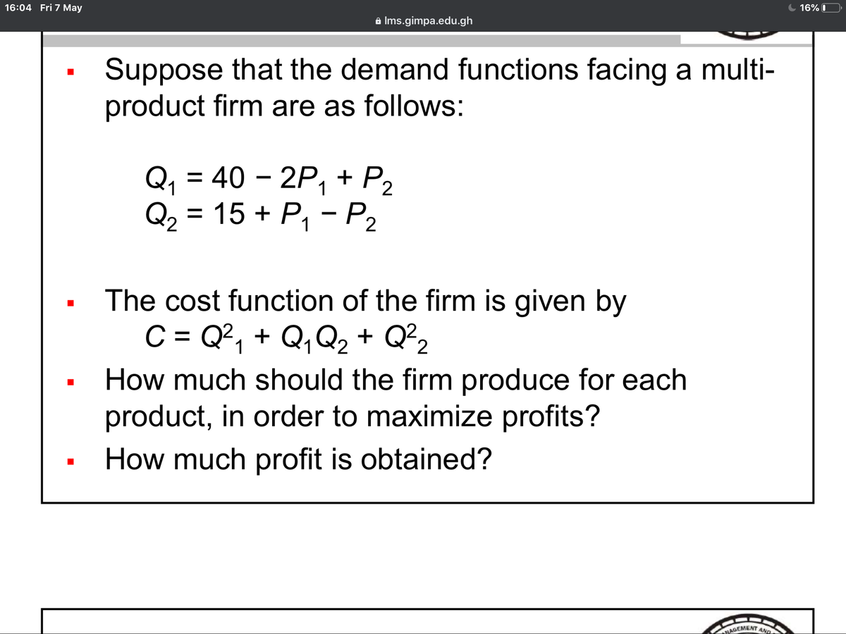 16:04 Fri 7 May
16% O
a Ims.gimpa.edu.gh
Suppose that the demand functions facing a multi-
product firm are as follows:
Q, = 40 – 2P, + P2
Q, = 15 + P, - P2
1
The cost function of the firm is given by
C = Q², + Q,Q, + Q²2
%D
How much should the firm produce for each
product, in order to maximize profits?
How much profit is obtained?
MAGEMENT AND
