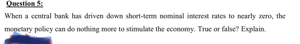 Question 5:
When a central bank has driven down short-term nominal interest rates to nearly zero, the
monetary policy can do nothing more to stimulate the economy. True or false? Explain.
