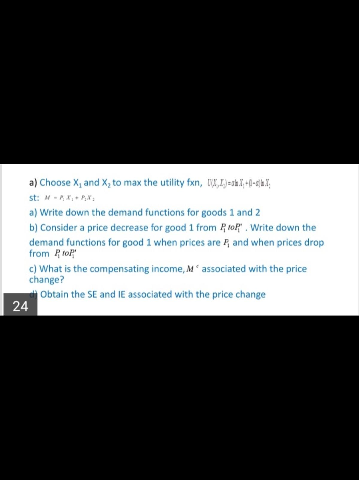 a) Choose X, and X, to max the utility fxn, UX,„X,)=chX;+(l-a}hX;
st: M - P X, + P,X ;
a) Write down the demand functions for goods 1 and 2
b) Consider a price decrease for good 1 from R toR' . Write down the
demand functions for good 1 when prices are P, and when prices drop
from R toP
c) What is the compensating income, M associated with the price
change?
Obtain the SE and IE associated with the price change
24
