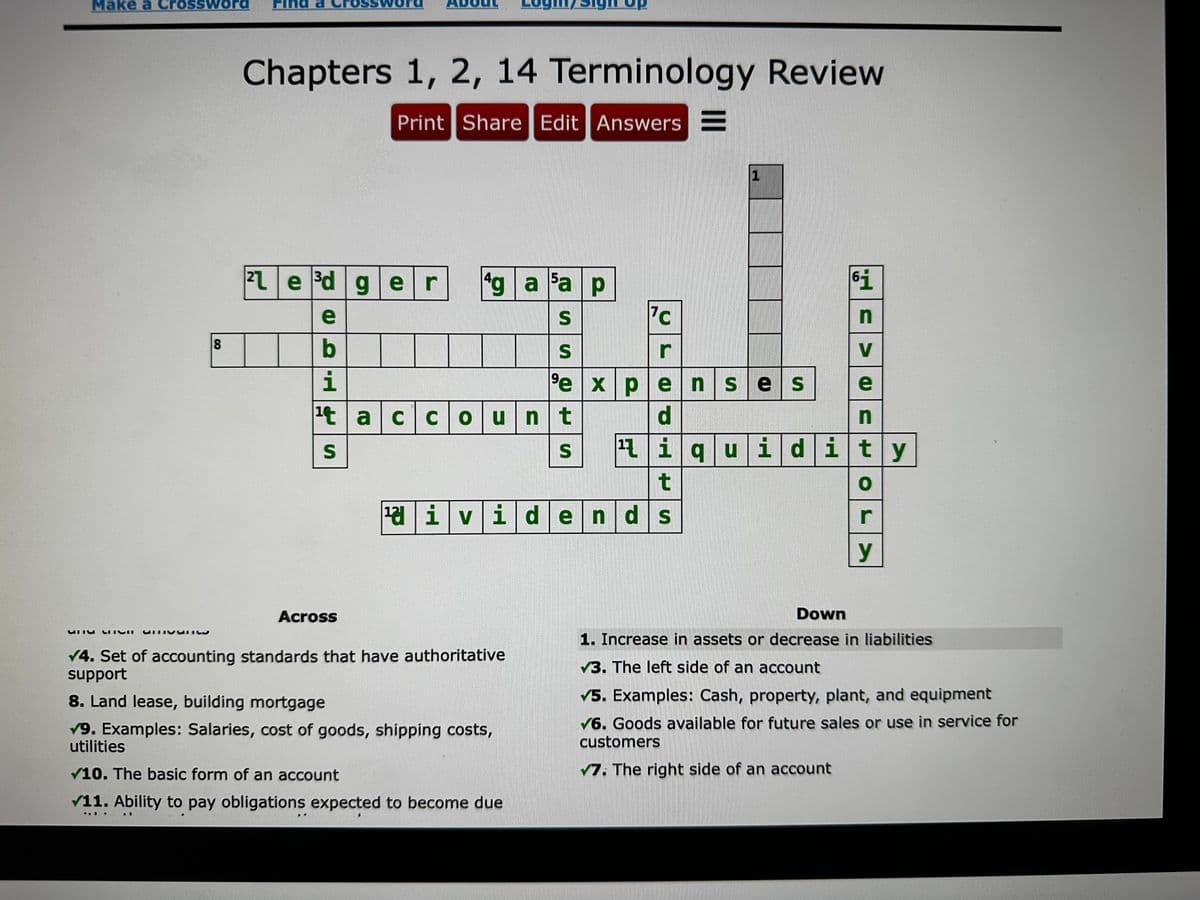 Make a Crossword
8
Chapters 1, 2, 14 Terminology Review
Print Share Edit Answers E
21e³d ger 4g a Fa p
S
S
e
b
i
¹t account
S
Across
afd em
✓4. Set of accounting standards that have authoritative
support
8. Land lease, building mortgage
✓9. Examples: Salaries, cost of goods, shipping costs,
utilities
..
✔10. The basic form of an account
✓11. Ability to pay obligations expected to become due
1
..
7
S
r
⁹expenses
d
¹ividends
1
t
¹iquidity
61
n
V
e
n
0
r
y
B
Down
1. Increase in assets or decrease in liabilities
3. The left side of an account
✓5. Examples: Cash, property, plant, and equipment
✔6. Goods available for future sales or use in service for
customers
✓7. The right side of an account