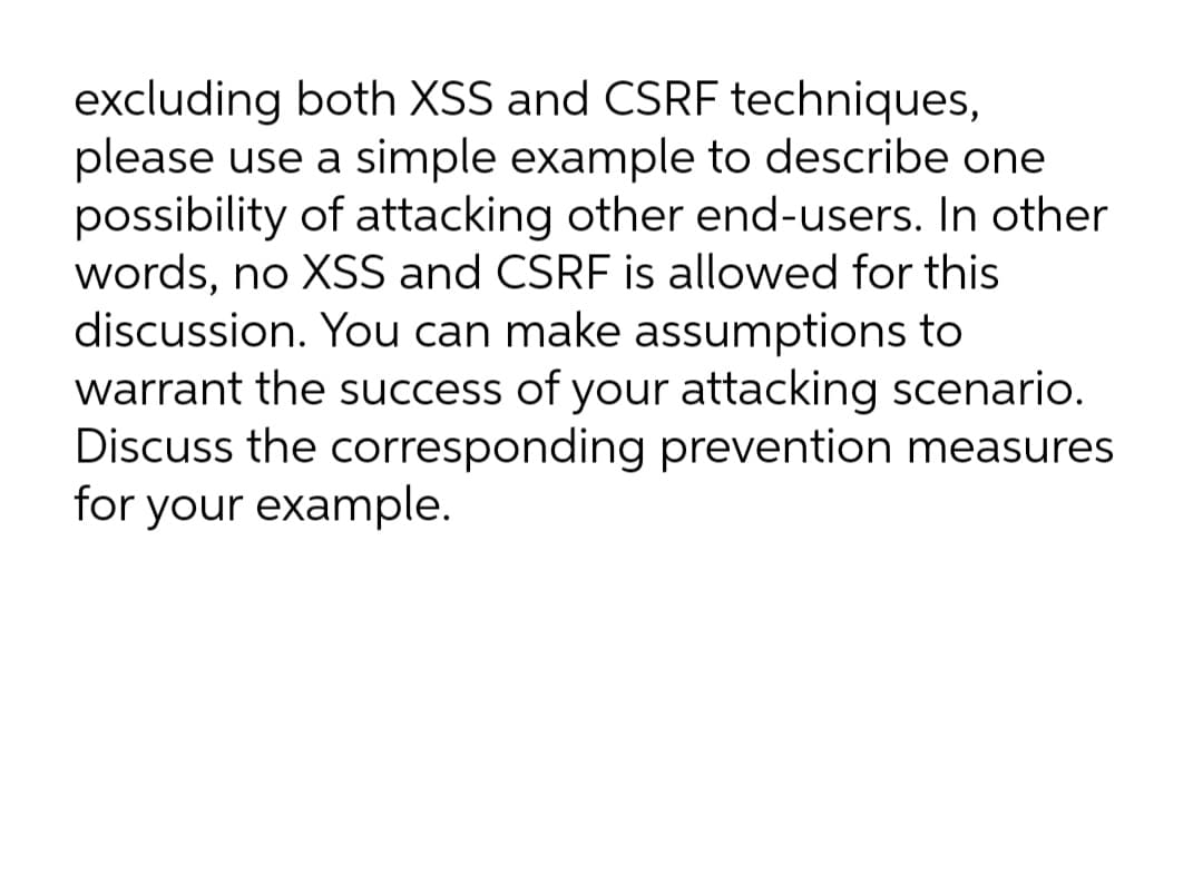 excluding both XSS and CSRF techniques,
please use a simple example to describe one
possibility of attacking other end-users. In other
words, no XSS and CSRF is allowed for this
discussion. You can make assumptions to
warrant the success of your attacking scenario.
Discuss the corresponding prevention measures
for your example.
