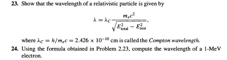 23. Show that the wavelength of a relativistic particle is given by
mec²
λ = λc
Exotal - Eest
where λc = h/mec
ac
= 2.426 x 10-10 cm is called the Compton wavelength.
24. Using the formula obtained in Problem 2.23, compute the wavelength of a 1-MeV
electron.
